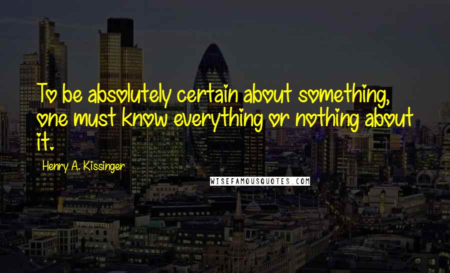 Henry A. Kissinger Quotes: To be absolutely certain about something, one must know everything or nothing about it.