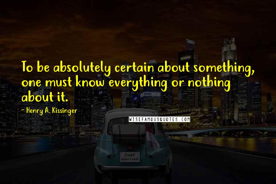 Henry A. Kissinger Quotes: To be absolutely certain about something, one must know everything or nothing about it.