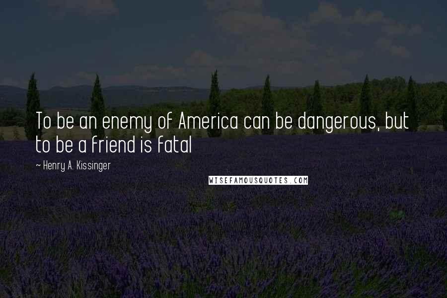 Henry A. Kissinger Quotes: To be an enemy of America can be dangerous, but to be a friend is fatal