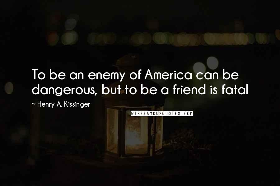 Henry A. Kissinger Quotes: To be an enemy of America can be dangerous, but to be a friend is fatal
