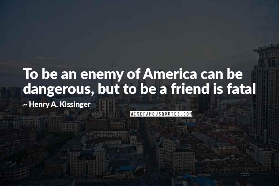 Henry A. Kissinger Quotes: To be an enemy of America can be dangerous, but to be a friend is fatal