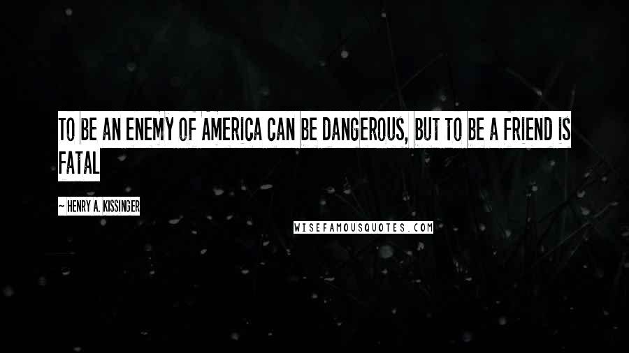Henry A. Kissinger Quotes: To be an enemy of America can be dangerous, but to be a friend is fatal