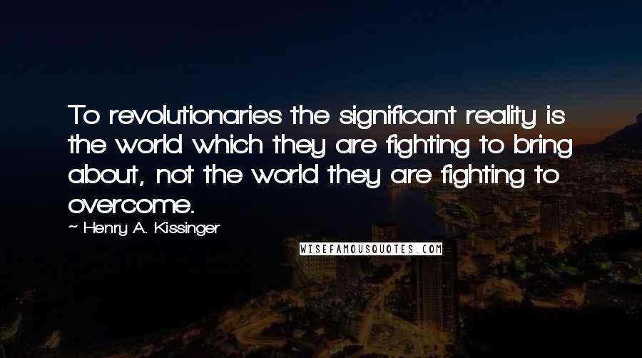 Henry A. Kissinger Quotes: To revolutionaries the significant reality is the world which they are fighting to bring about, not the world they are fighting to overcome.