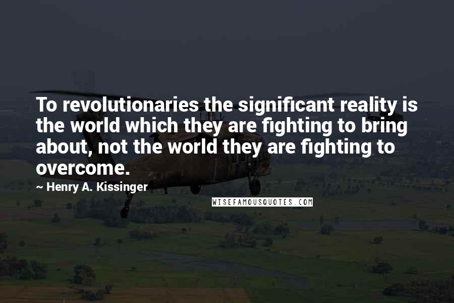 Henry A. Kissinger Quotes: To revolutionaries the significant reality is the world which they are fighting to bring about, not the world they are fighting to overcome.