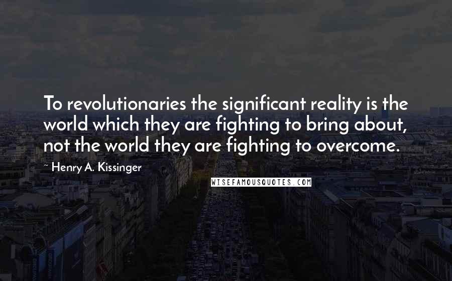 Henry A. Kissinger Quotes: To revolutionaries the significant reality is the world which they are fighting to bring about, not the world they are fighting to overcome.