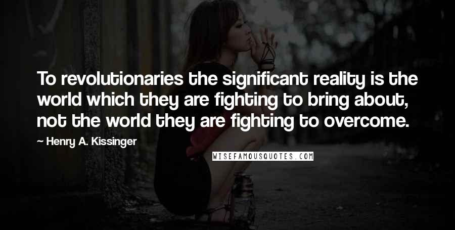 Henry A. Kissinger Quotes: To revolutionaries the significant reality is the world which they are fighting to bring about, not the world they are fighting to overcome.