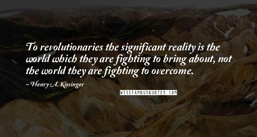 Henry A. Kissinger Quotes: To revolutionaries the significant reality is the world which they are fighting to bring about, not the world they are fighting to overcome.