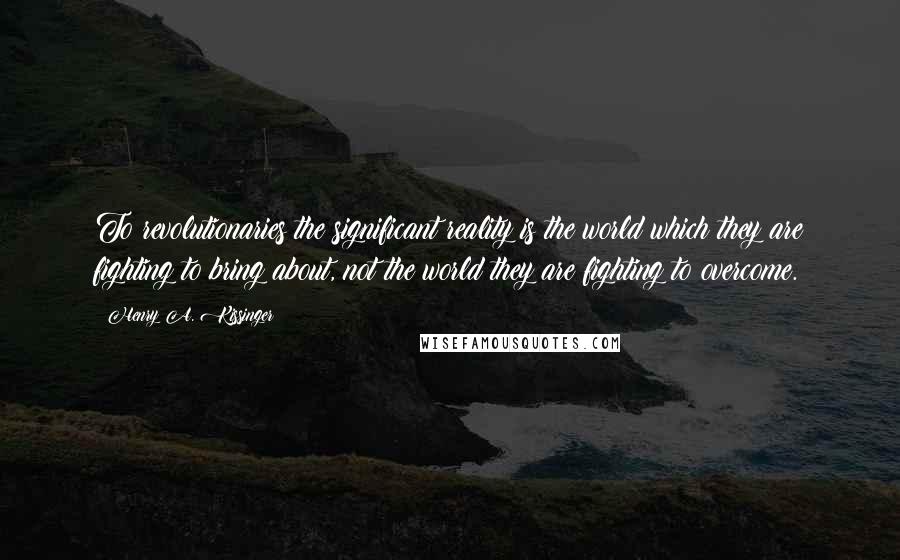 Henry A. Kissinger Quotes: To revolutionaries the significant reality is the world which they are fighting to bring about, not the world they are fighting to overcome.