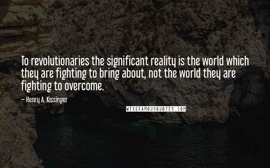 Henry A. Kissinger Quotes: To revolutionaries the significant reality is the world which they are fighting to bring about, not the world they are fighting to overcome.