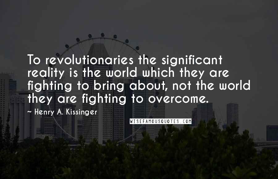 Henry A. Kissinger Quotes: To revolutionaries the significant reality is the world which they are fighting to bring about, not the world they are fighting to overcome.
