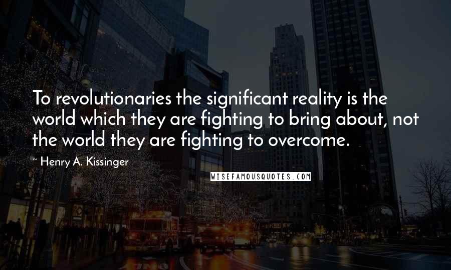 Henry A. Kissinger Quotes: To revolutionaries the significant reality is the world which they are fighting to bring about, not the world they are fighting to overcome.