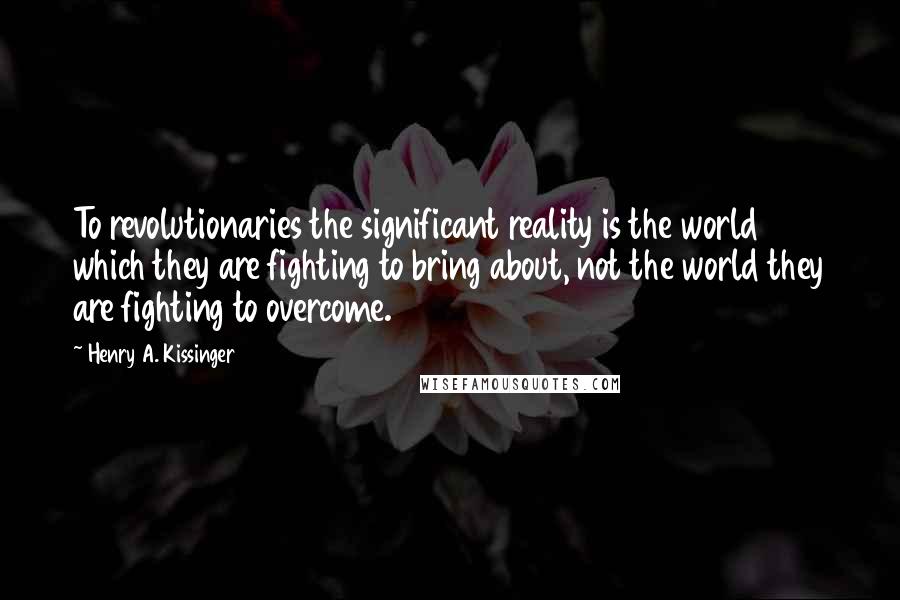 Henry A. Kissinger Quotes: To revolutionaries the significant reality is the world which they are fighting to bring about, not the world they are fighting to overcome.