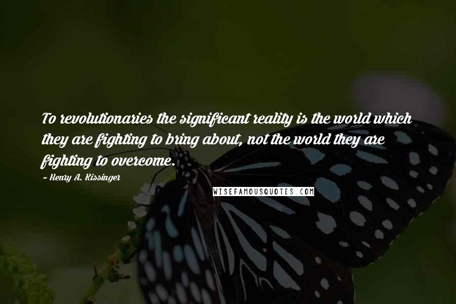 Henry A. Kissinger Quotes: To revolutionaries the significant reality is the world which they are fighting to bring about, not the world they are fighting to overcome.