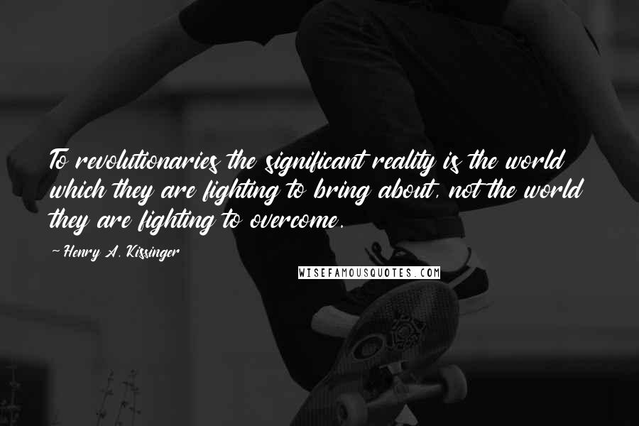 Henry A. Kissinger Quotes: To revolutionaries the significant reality is the world which they are fighting to bring about, not the world they are fighting to overcome.