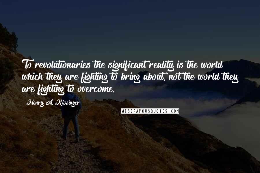 Henry A. Kissinger Quotes: To revolutionaries the significant reality is the world which they are fighting to bring about, not the world they are fighting to overcome.