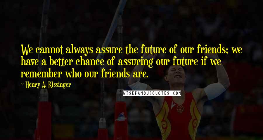 Henry A. Kissinger Quotes: We cannot always assure the future of our friends; we have a better chance of assuring our future if we remember who our friends are.