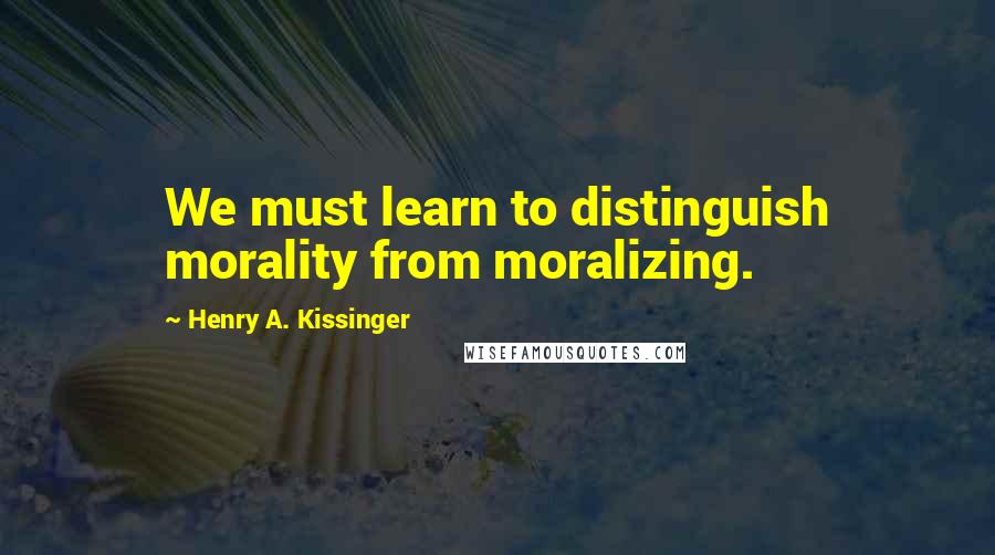 Henry A. Kissinger Quotes: We must learn to distinguish morality from moralizing.