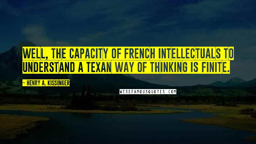 Henry A. Kissinger Quotes: Well, the capacity of French intellectuals to understand a Texan way of thinking is finite.