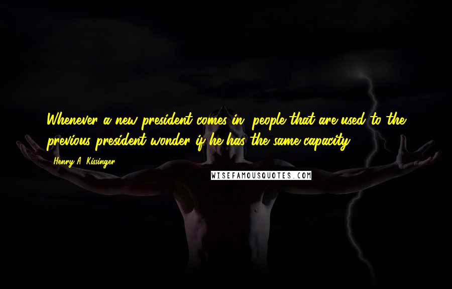 Henry A. Kissinger Quotes: Whenever a new president comes in, people that are used to the previous president wonder if he has the same capacity.