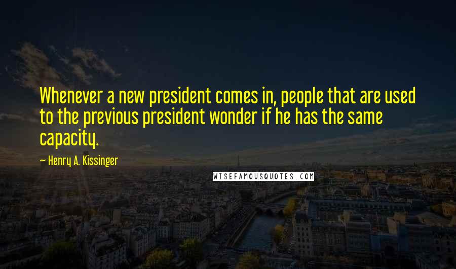 Henry A. Kissinger Quotes: Whenever a new president comes in, people that are used to the previous president wonder if he has the same capacity.