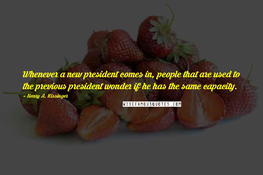 Henry A. Kissinger Quotes: Whenever a new president comes in, people that are used to the previous president wonder if he has the same capacity.