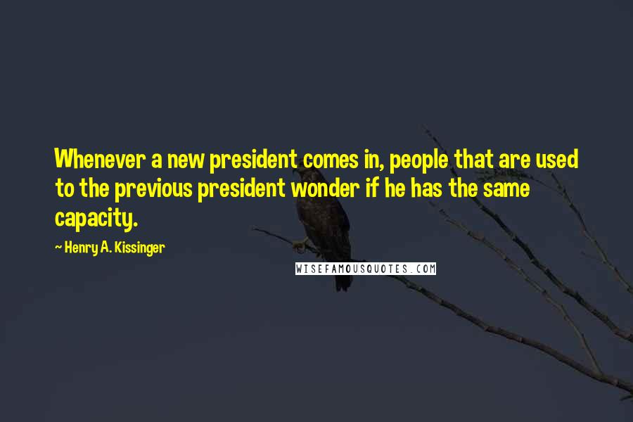 Henry A. Kissinger Quotes: Whenever a new president comes in, people that are used to the previous president wonder if he has the same capacity.