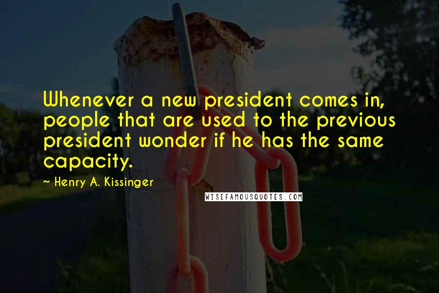 Henry A. Kissinger Quotes: Whenever a new president comes in, people that are used to the previous president wonder if he has the same capacity.