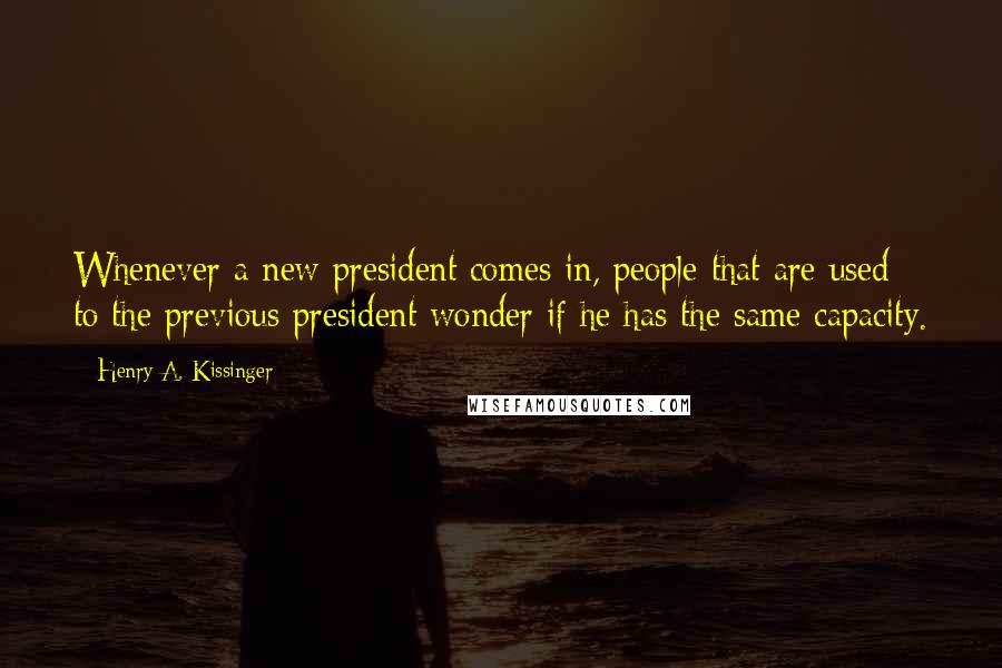 Henry A. Kissinger Quotes: Whenever a new president comes in, people that are used to the previous president wonder if he has the same capacity.