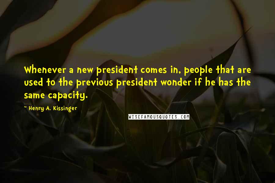 Henry A. Kissinger Quotes: Whenever a new president comes in, people that are used to the previous president wonder if he has the same capacity.
