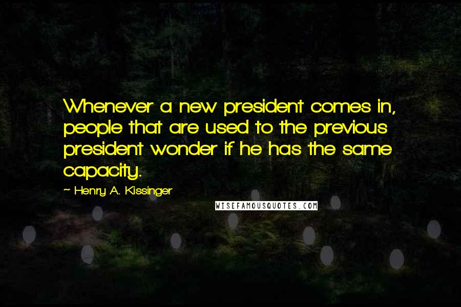 Henry A. Kissinger Quotes: Whenever a new president comes in, people that are used to the previous president wonder if he has the same capacity.