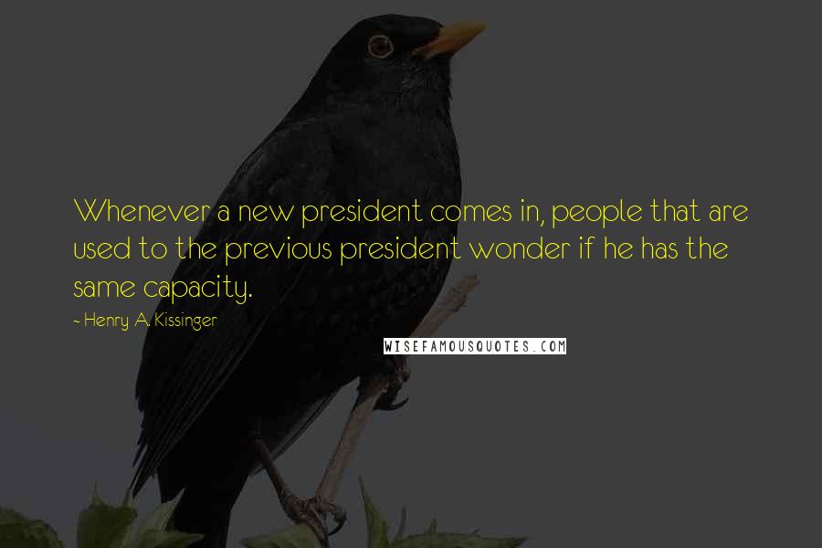 Henry A. Kissinger Quotes: Whenever a new president comes in, people that are used to the previous president wonder if he has the same capacity.