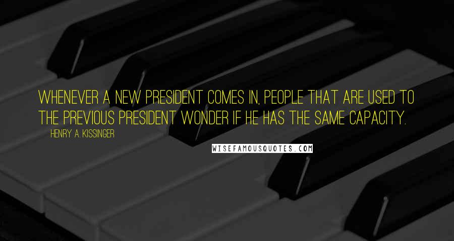 Henry A. Kissinger Quotes: Whenever a new president comes in, people that are used to the previous president wonder if he has the same capacity.