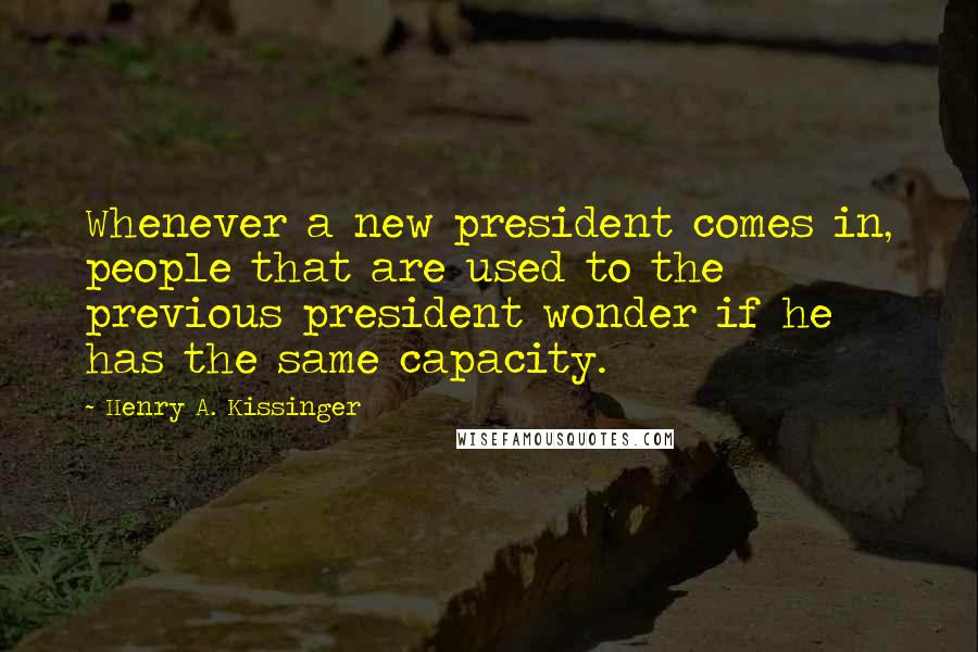 Henry A. Kissinger Quotes: Whenever a new president comes in, people that are used to the previous president wonder if he has the same capacity.