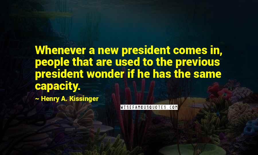 Henry A. Kissinger Quotes: Whenever a new president comes in, people that are used to the previous president wonder if he has the same capacity.