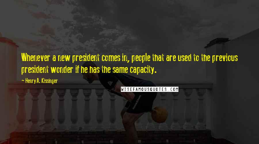 Henry A. Kissinger Quotes: Whenever a new president comes in, people that are used to the previous president wonder if he has the same capacity.