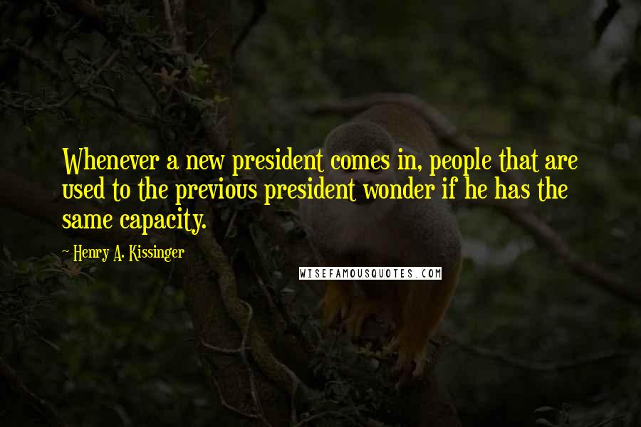 Henry A. Kissinger Quotes: Whenever a new president comes in, people that are used to the previous president wonder if he has the same capacity.