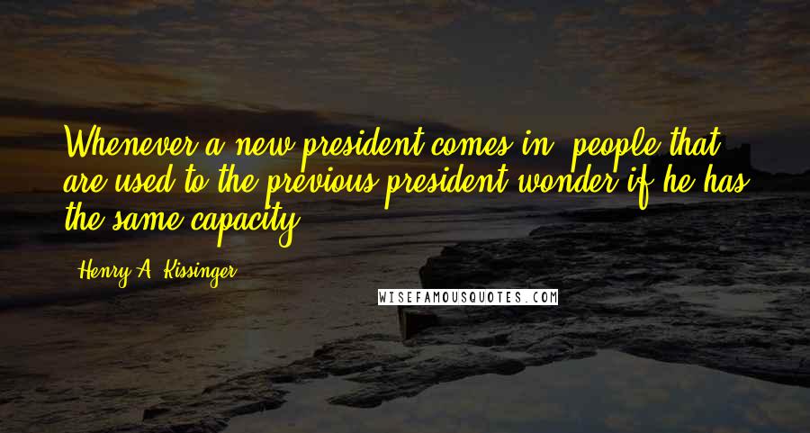 Henry A. Kissinger Quotes: Whenever a new president comes in, people that are used to the previous president wonder if he has the same capacity.