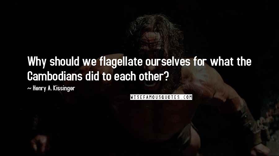 Henry A. Kissinger Quotes: Why should we flagellate ourselves for what the Cambodians did to each other?