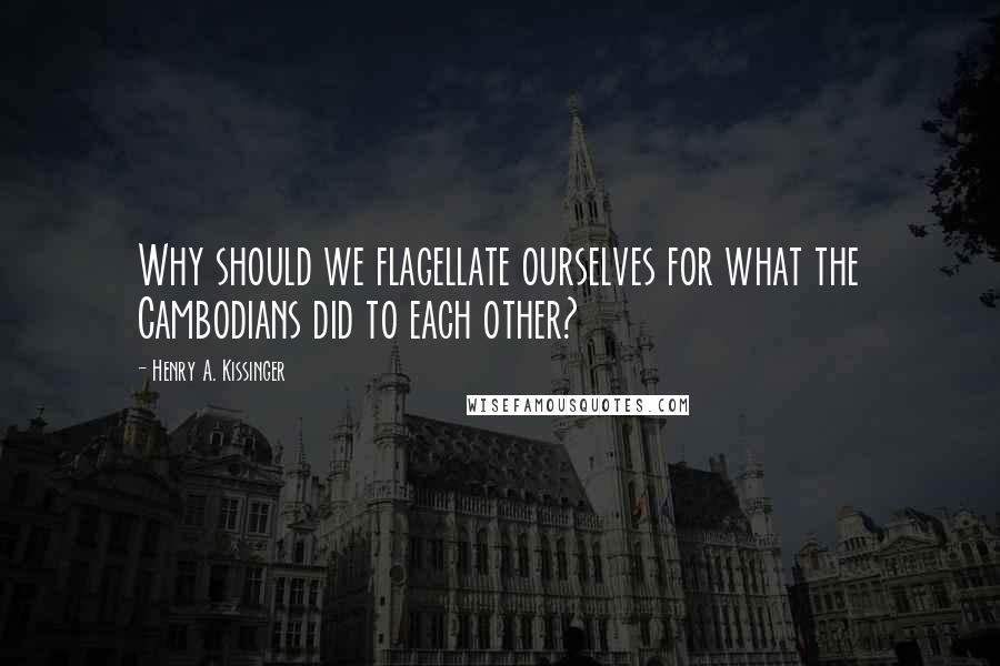 Henry A. Kissinger Quotes: Why should we flagellate ourselves for what the Cambodians did to each other?