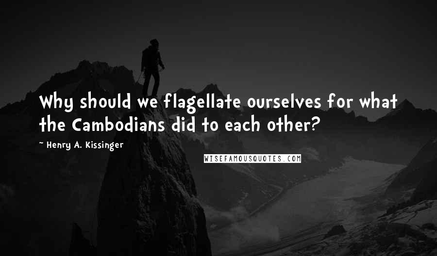 Henry A. Kissinger Quotes: Why should we flagellate ourselves for what the Cambodians did to each other?