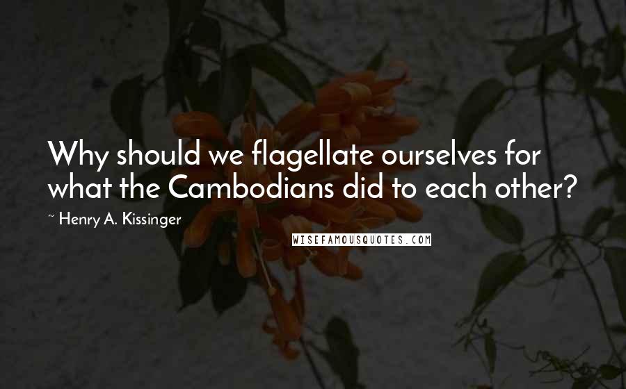 Henry A. Kissinger Quotes: Why should we flagellate ourselves for what the Cambodians did to each other?