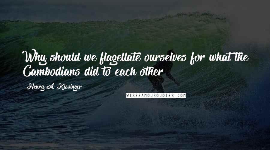 Henry A. Kissinger Quotes: Why should we flagellate ourselves for what the Cambodians did to each other?