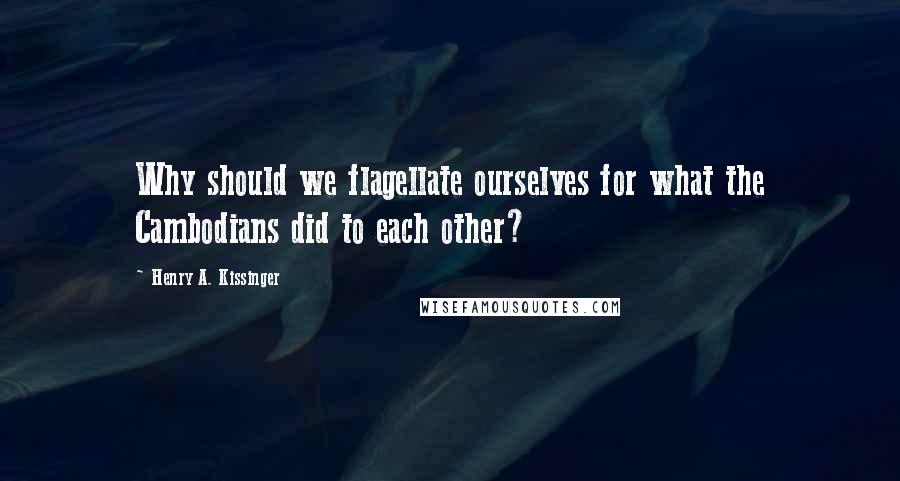 Henry A. Kissinger Quotes: Why should we flagellate ourselves for what the Cambodians did to each other?