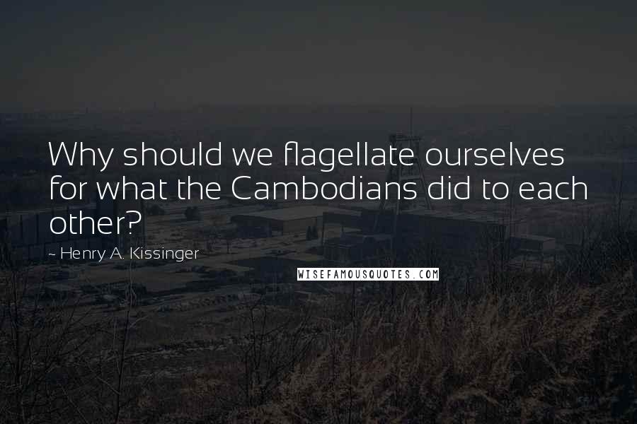 Henry A. Kissinger Quotes: Why should we flagellate ourselves for what the Cambodians did to each other?
