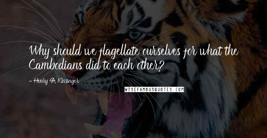 Henry A. Kissinger Quotes: Why should we flagellate ourselves for what the Cambodians did to each other?