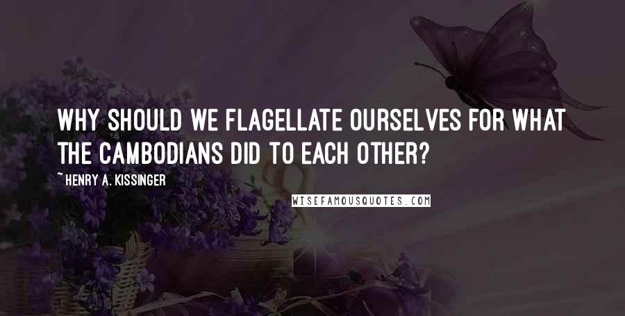 Henry A. Kissinger Quotes: Why should we flagellate ourselves for what the Cambodians did to each other?