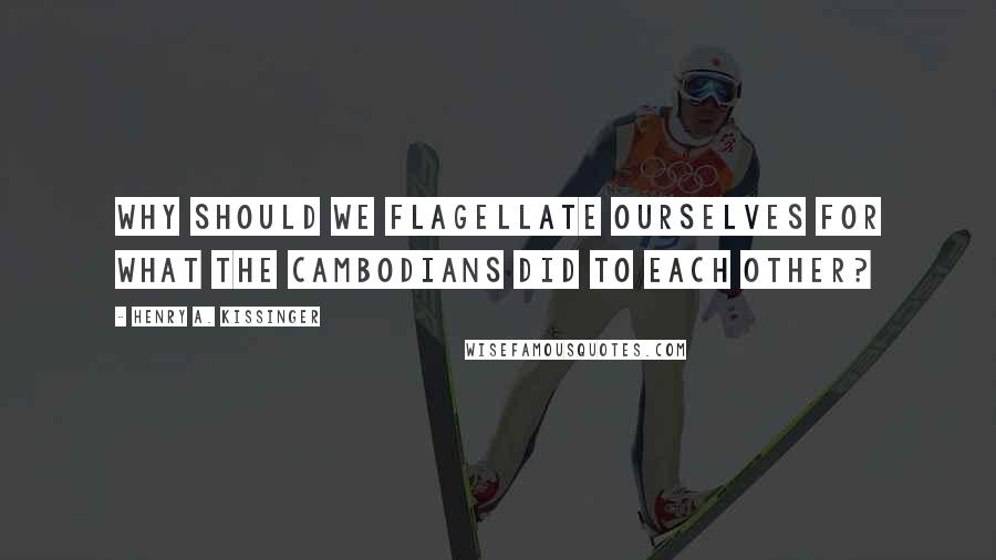 Henry A. Kissinger Quotes: Why should we flagellate ourselves for what the Cambodians did to each other?