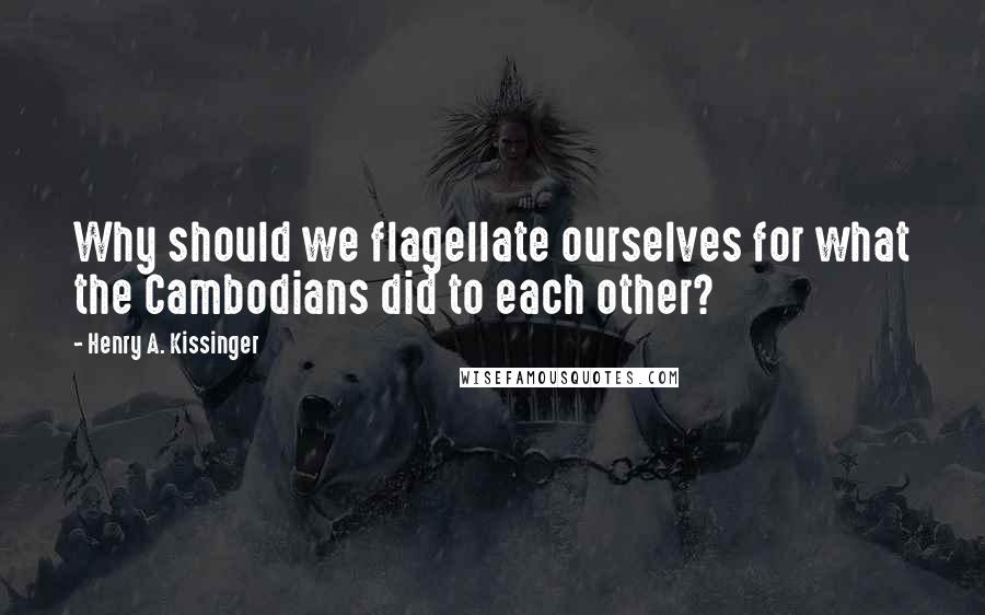 Henry A. Kissinger Quotes: Why should we flagellate ourselves for what the Cambodians did to each other?