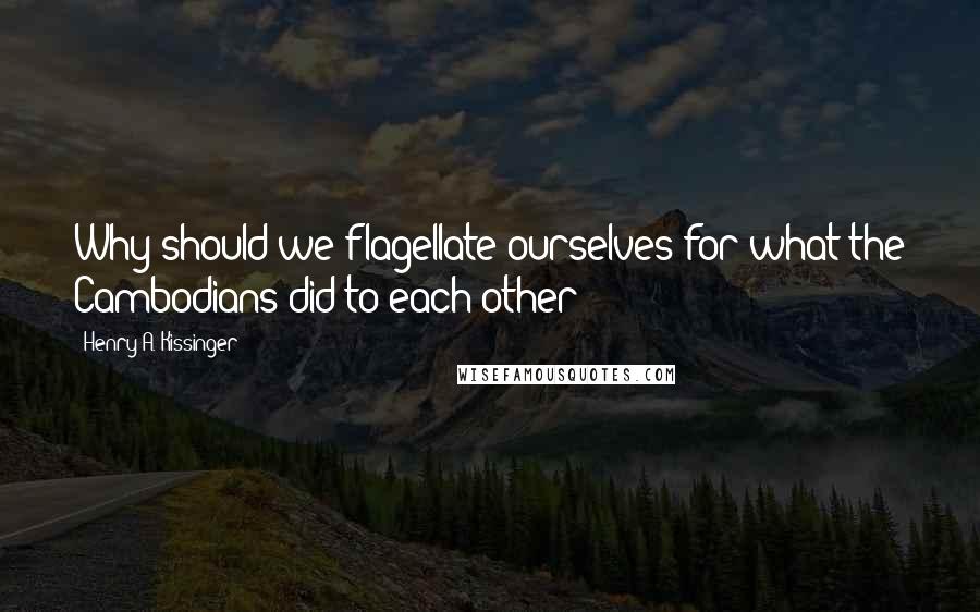 Henry A. Kissinger Quotes: Why should we flagellate ourselves for what the Cambodians did to each other?