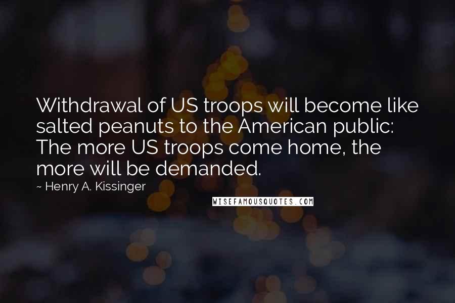 Henry A. Kissinger Quotes: Withdrawal of US troops will become like salted peanuts to the American public: The more US troops come home, the more will be demanded.